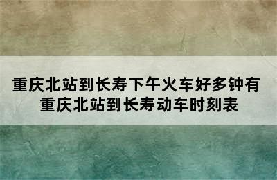 重庆北站到长寿下午火车好多钟有 重庆北站到长寿动车时刻表